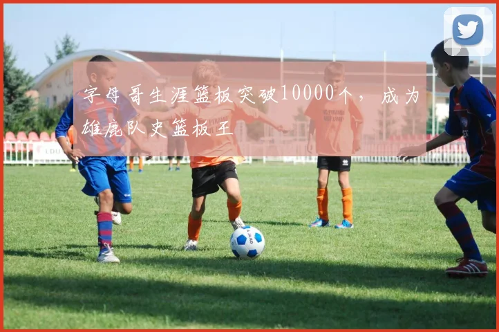 字母哥生涯篮板突破10000个，成为雄鹿队史篮板王