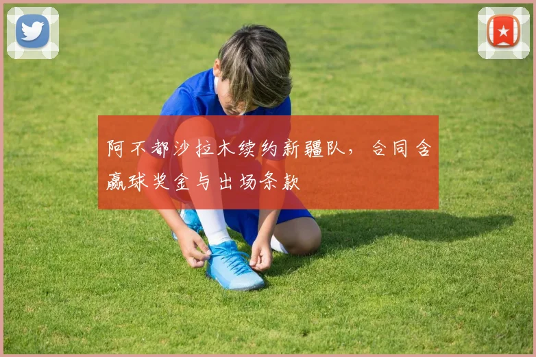 阿不都沙拉木续约新疆队，合同含赢球奖金与出场条款
