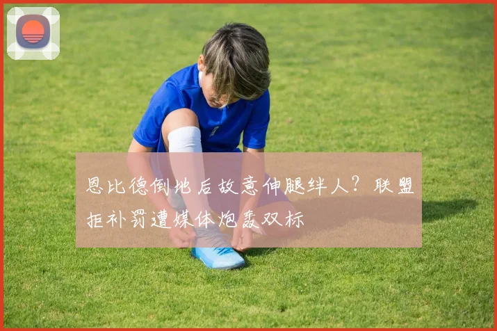 恩比德倒地后故意伸腿绊人？联盟拒补罚遭媒体炮轰双标