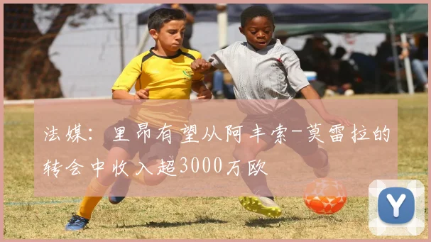 法媒：里昂有望从阿丰索-莫雷拉的转会中收入超3000万欧
