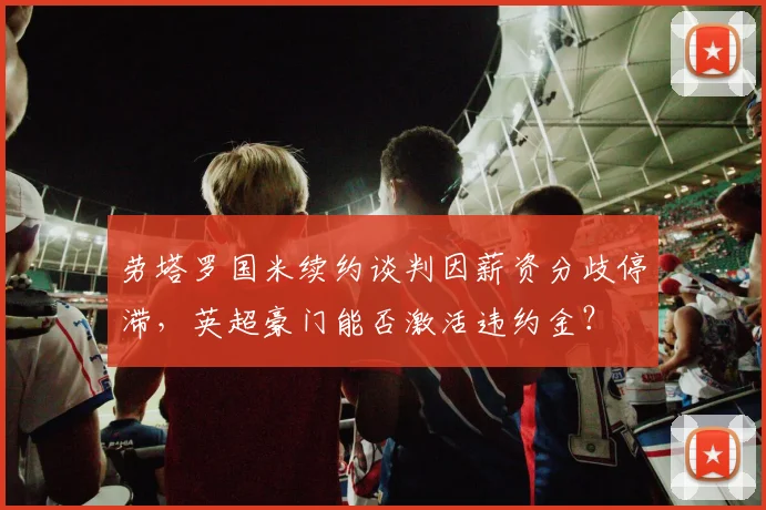 劳塔罗国米续约谈判因薪资分歧停滞，英超豪门能否激活违约金？