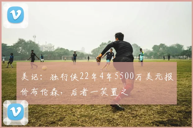 美记：独行侠22年4年5500万美元报价布伦森，后者一笑置之