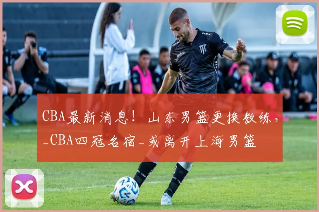 CBA最新消息！山东男篮更换教练，_CBA四冠名宿_或离开上海男篮